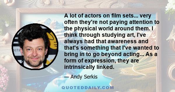 A lot of actors on film sets... very often they're not paying attention to the physical world around them. I think through studying art, I've always had that awareness and that's something that I've wanted to bring in