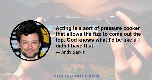 Acting is a sort of pressure cooker that allows the fizz to come out the top. God knows what I'd be like if I didn't have that.