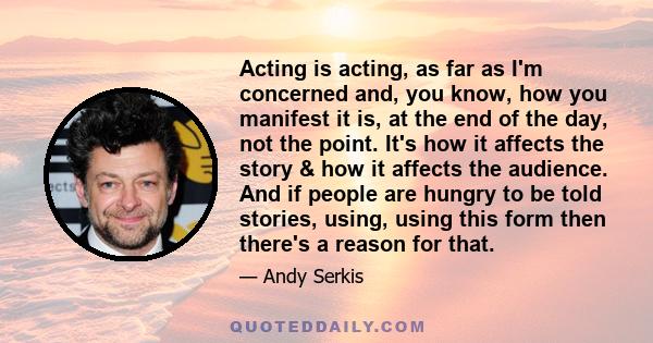 Acting is acting, as far as I'm concerned and, you know, how you manifest it is, at the end of the day, not the point. It's how it affects the story & how it affects the audience. And if people are hungry to be told