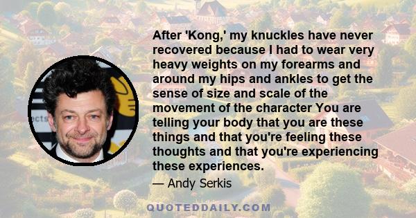 After 'Kong,' my knuckles have never recovered because I had to wear very heavy weights on my forearms and around my hips and ankles to get the sense of size and scale of the movement of the character You are telling