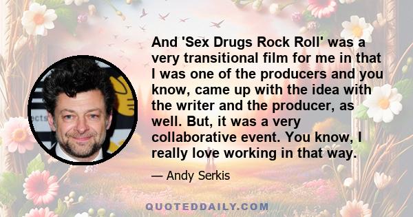 And 'Sex Drugs Rock Roll' was a very transitional film for me in that I was one of the producers and you know, came up with the idea with the writer and the producer, as well. But, it was a very collaborative event. You 