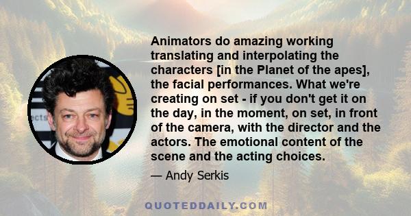 Animators do amazing working translating and interpolating the characters [in the Planet of the apes], the facial performances. What we're creating on set - if you don't get it on the day, in the moment, on set, in