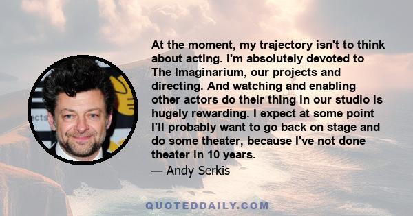 At the moment, my trajectory isn't to think about acting. I'm absolutely devoted to The Imaginarium, our projects and directing. And watching and enabling other actors do their thing in our studio is hugely rewarding. I 