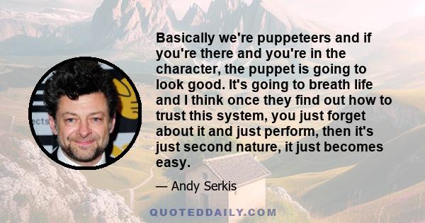 Basically we're puppeteers and if you're there and you're in the character, the puppet is going to look good. It's going to breath life and I think once they find out how to trust this system, you just forget about it