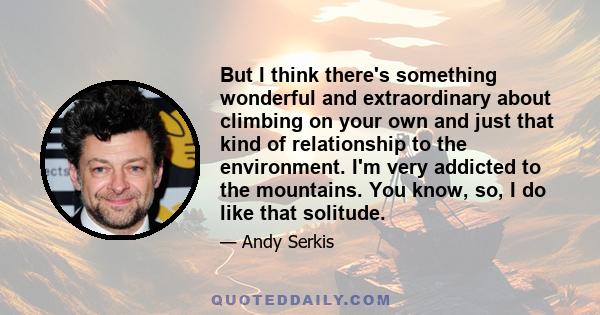 But I think there's something wonderful and extraordinary about climbing on your own and just that kind of relationship to the environment. I'm very addicted to the mountains. You know, so, I do like that solitude.