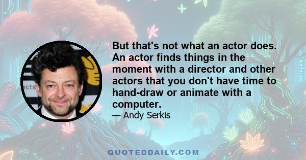 But that's not what an actor does. An actor finds things in the moment with a director and other actors that you don't have time to hand-draw or animate with a computer.