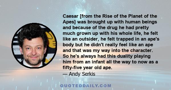 Caesar [from the Rise of the Planet of the Apes] was brought up with human beings and because of the drug he had pretty much grown up with his whole life, he felt like an outsider, he felt trapped in an ape's body but