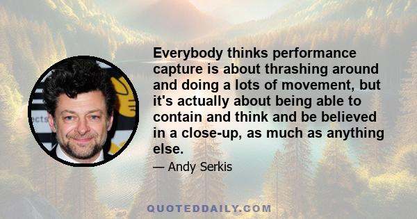 Everybody thinks performance capture is about thrashing around and doing a lots of movement, but it's actually about being able to contain and think and be believed in a close-up, as much as anything else.