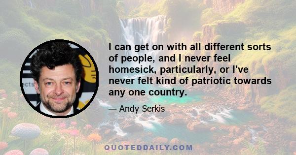 I can get on with all different sorts of people, and I never feel homesick, particularly, or I've never felt kind of patriotic towards any one country.