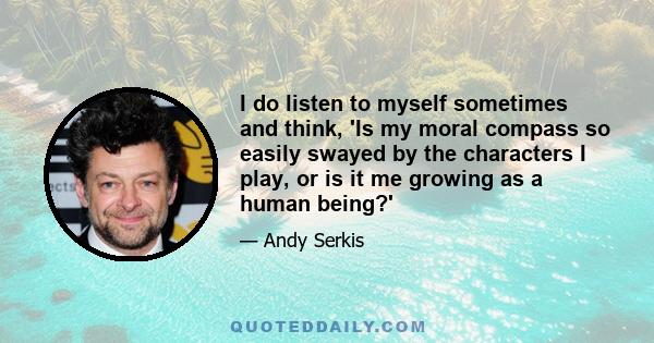 I do listen to myself sometimes and think, 'Is my moral compass so easily swayed by the characters I play, or is it me growing as a human being?'