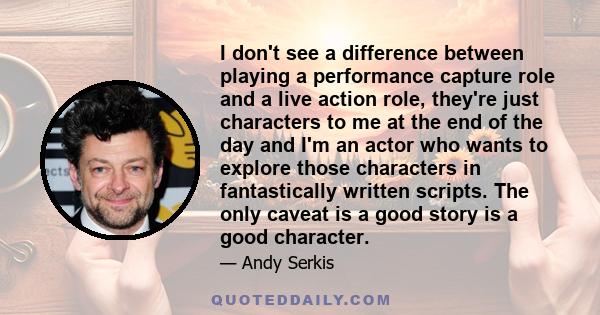 I don't see a difference between playing a performance capture role and a live action role, they're just characters to me at the end of the day and I'm an actor who wants to explore those characters in fantastically