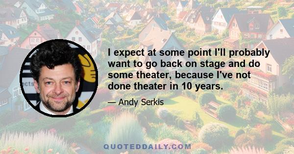 I expect at some point I'll probably want to go back on stage and do some theater, because I've not done theater in 10 years.