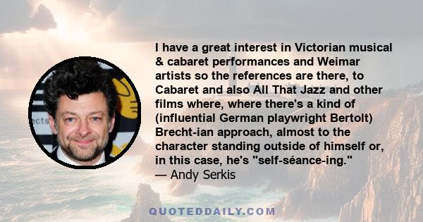 I have a great interest in Victorian musical & cabaret performances and Weimar artists so the references are there, to Cabaret and also All That Jazz and other films where, where there's a kind of (influential German