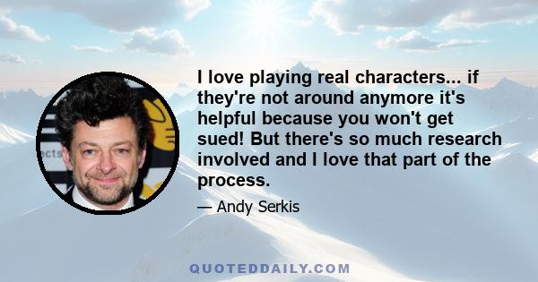 I love playing real characters... if they're not around anymore it's helpful because you won't get sued! But there's so much research involved and I love that part of the process.