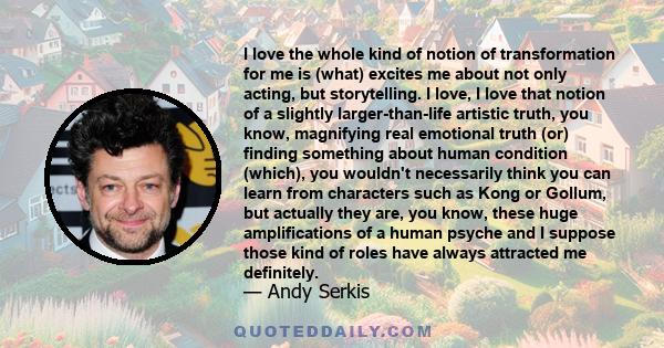 I love the whole kind of notion of transformation for me is (what) excites me about not only acting, but storytelling. I love, I love that notion of a slightly larger-than-life artistic truth, you know, magnifying real