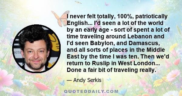 I never felt totally, 100%, patriotically English... I'd seen a lot of the world by an early age - sort of spent a lot of time traveling around Lebanon and I'd seen Babylon, and Damascus, and all sorts of places in the