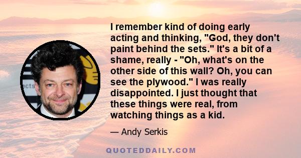 I remember kind of doing early acting and thinking, God, they don't paint behind the sets. It's a bit of a shame, really - Oh, what's on the other side of this wall? Oh, you can see the plywood. I was really