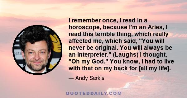 I remember once, I read in a horoscope, because I'm an Aries, I read this terrible thing, which really affected me, which said, You will never be original. You will always be an interpreter. (Laughs) I thought, Oh my