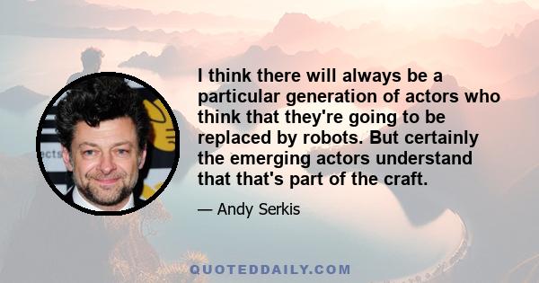 I think there will always be a particular generation of actors who think that they're going to be replaced by robots. But certainly the emerging actors understand that that's part of the craft.