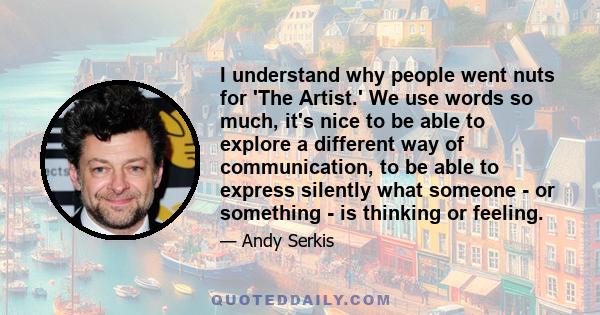 I understand why people went nuts for 'The Artist.' We use words so much, it's nice to be able to explore a different way of communication, to be able to express silently what someone - or something - is thinking or