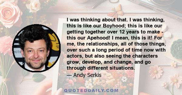 I was thinking about that. I was thinking, this is like our Boyhood; this is like our getting together over 12 years to make - this our Apehood! I mean, this is it! For me, the relationships, all of those things, over