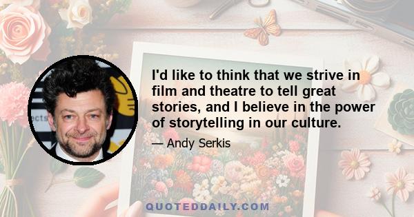 I'd like to think that we strive in film and theatre to tell great stories, and I believe in the power of storytelling in our culture.