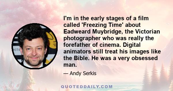 I'm in the early stages of a film called 'Freezing Time' about Eadweard Muybridge, the Victorian photographer who was really the forefather of cinema. Digital animators still treat his images like the Bible. He was a