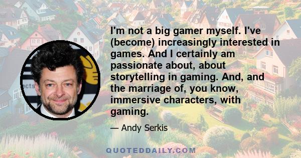 I'm not a big gamer myself. I've (become) increasingly interested in games. And I certainly am passionate about, about storytelling in gaming. And, and the marriage of, you know, immersive characters, with gaming.