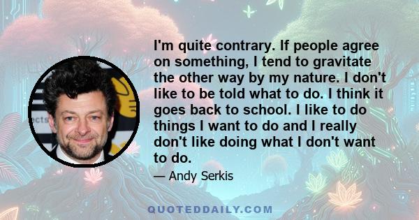 I'm quite contrary. If people agree on something, I tend to gravitate the other way by my nature. I don't like to be told what to do. I think it goes back to school. I like to do things I want to do and I really don't