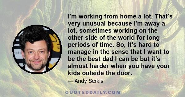 I'm working from home a lot. That's very unusual because I'm away a lot, sometimes working on the other side of the world for long periods of time. So, it's hard to manage in the sense that I want to be the best dad I