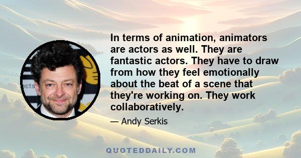 In terms of animation, animators are actors as well. They are fantastic actors. They have to draw from how they feel emotionally about the beat of a scene that they're working on. They work collaboratively.