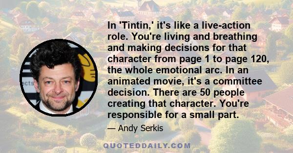 In 'Tintin,' it's like a live-action role. You're living and breathing and making decisions for that character from page 1 to page 120, the whole emotional arc. In an animated movie, it's a committee decision. There are 