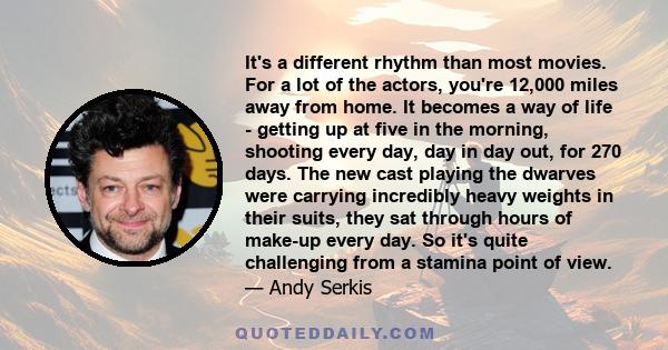 It's a different rhythm than most movies. For a lot of the actors, you're 12,000 miles away from home. It becomes a way of life - getting up at five in the morning, shooting every day, day in day out, for 270 days. The