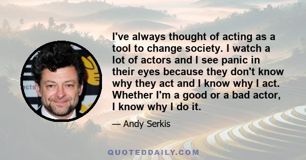 I've always thought of acting as a tool to change society. I watch a lot of actors and I see panic in their eyes because they don't know why they act and I know why I act. Whether I'm a good or a bad actor, I know why I 