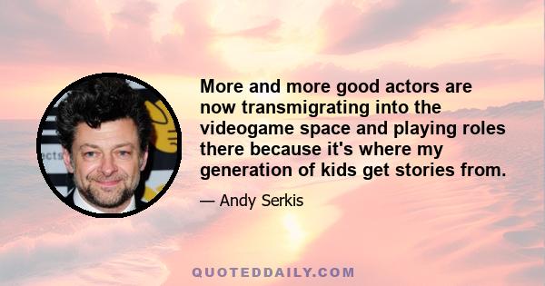 More and more good actors are now transmigrating into the videogame space and playing roles there because it's where my generation of kids get stories from.