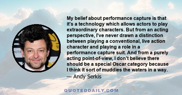 My belief about performance capture is that it's a technology which allows actors to play extraordinary characters. But from an acting perspective, I've never drawn a distinction between playing a conventional, live