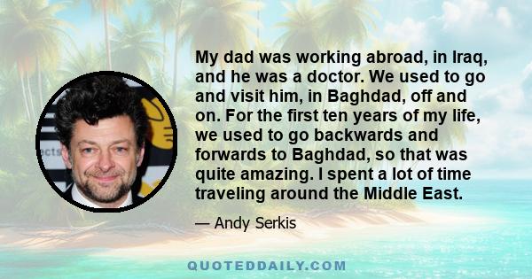 My dad was working abroad, in Iraq, and he was a doctor. We used to go and visit him, in Baghdad, off and on. For the first ten years of my life, we used to go backwards and forwards to Baghdad, so that was quite