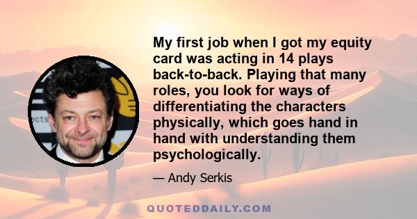 My first job when I got my equity card was acting in 14 plays back-to-back. Playing that many roles, you look for ways of differentiating the characters physically, which goes hand in hand with understanding them