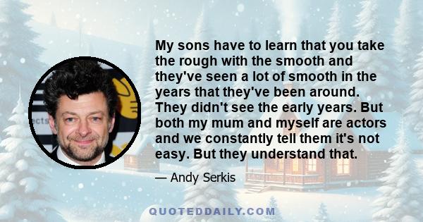 My sons have to learn that you take the rough with the smooth and they've seen a lot of smooth in the years that they've been around. They didn't see the early years. But both my mum and myself are actors and we