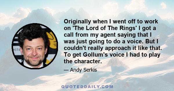 Originally when I went off to work on 'The Lord of The Rings' I got a call from my agent saying that I was just going to do a voice. But I couldn't really approach it like that. To get Gollum's voice I had to play the