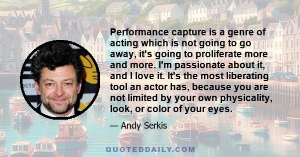 Performance capture is a genre of acting which is not going to go away, it's going to proliferate more and more. I'm passionate about it, and I love it. It's the most liberating tool an actor has, because you are not