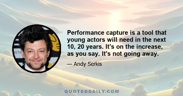 Performance capture is a tool that young actors will need in the next 10, 20 years. It's on the increase, as you say. It's not going away.