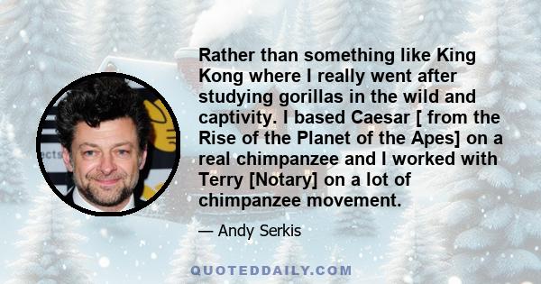 Rather than something like King Kong where I really went after studying gorillas in the wild and captivity. I based Caesar [ from the Rise of the Planet of the Apes] on a real chimpanzee and I worked with Terry [Notary] 