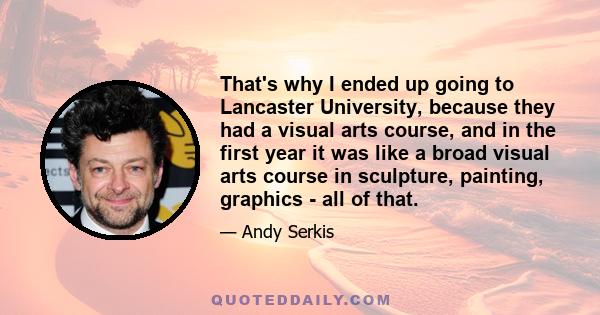 That's why I ended up going to Lancaster University, because they had a visual arts course, and in the first year it was like a broad visual arts course in sculpture, painting, graphics - all of that.