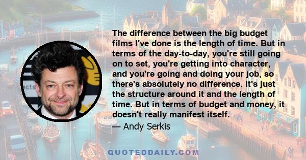 The difference between the big budget films I've done is the length of time. But in terms of the day-to-day, you're still going on to set, you're getting into character, and you're going and doing your job, so there's