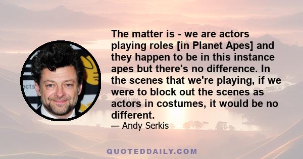 The matter is - we are actors playing roles [in Planet Apes] and they happen to be in this instance apes but there's no difference. In the scenes that we're playing, if we were to block out the scenes as actors in