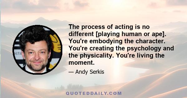 The process of acting is no different [playing human or ape]. You're embodying the character. You're creating the psychology and the physicality. You're living the moment.