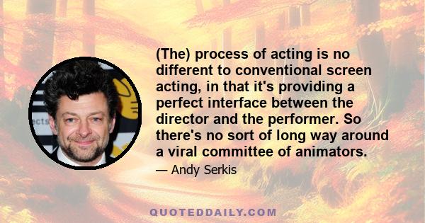 (The) process of acting is no different to conventional screen acting, in that it's providing a perfect interface between the director and the performer. So there's no sort of long way around a viral committee of