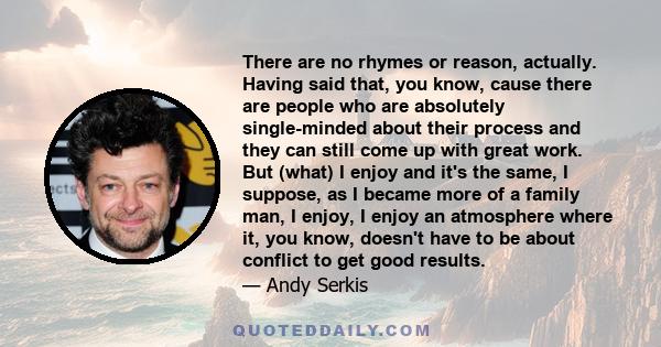 There are no rhymes or reason, actually. Having said that, you know, cause there are people who are absolutely single-minded about their process and they can still come up with great work. But (what) I enjoy and it's