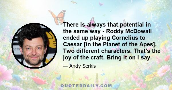 There is always that potential in the same way - Roddy McDowall ended up playing Cornelius to Caesar [in the Planet of the Apes]. Two different characters. That's the joy of the craft. Bring it on I say.